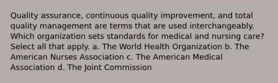 Quality assurance, continuous quality improvement, and total quality management are terms that are used interchangeably. Which organization sets standards for medical and nursing care? Select all that apply. a. The World Health Organization b. The American Nurses Association c. The American Medical Association d. The Joint Commission