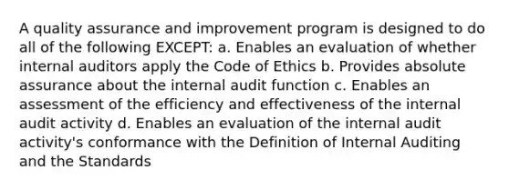 A quality assurance and improvement program is designed to do all of the following EXCEPT: a. Enables an evaluation of whether internal auditors apply the Code of Ethics b. Provides absolute assurance about the internal audit function c. Enables an assessment of the efficiency and effectiveness of the internal audit activity d. Enables an evaluation of the internal audit activity's conformance with the Definition of Internal Auditing and the Standards