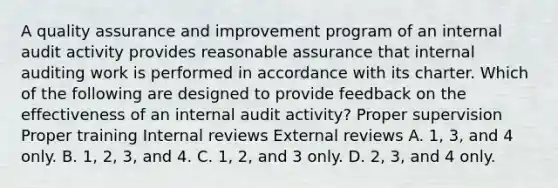 A quality assurance and improvement program of an internal audit activity provides reasonable assurance that internal auditing work is performed in accordance with its charter. Which of the following are designed to provide feedback on the effectiveness of an internal audit activity? Proper supervision Proper training Internal reviews External reviews A. 1, 3, and 4 only. B. 1, 2, 3, and 4. C. 1, 2, and 3 only. D. 2, 3, and 4 only.