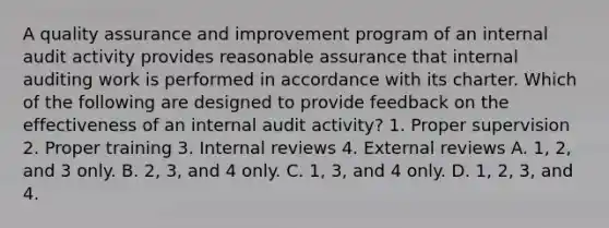 A quality assurance and improvement program of an internal audit activity provides reasonable assurance that internal auditing work is performed in accordance with its charter. Which of the following are designed to provide feedback on the effectiveness of an internal audit activity? 1. Proper supervision 2. Proper training 3. Internal reviews 4. External reviews A. 1, 2, and 3 only. B. 2, 3, and 4 only. C. 1, 3, and 4 only. D. 1, 2, 3, and 4.