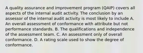 A quality assurance and improvement program (QAIP) covers all aspects of the internal audit activity. The conclusion by an assessor of the internal audit activity is most likely to include A. An overall assessment of conformance with attribute but not performance standards. B. The qualifications and independence of the assessment team. C. An assessment only of overall conformance. D. A rating scale used to show the degree of conformance.