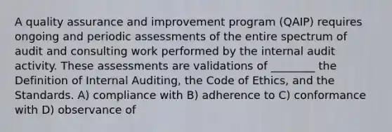 A quality assurance and improvement program (QAIP) requires ongoing and periodic assessments of the entire spectrum of audit and consulting work performed by the internal audit activity. These assessments are validations of ________ the Definition of Internal Auditing, the Code of Ethics, and the Standards. A) compliance with B) adherence to C) conformance with D) observance of