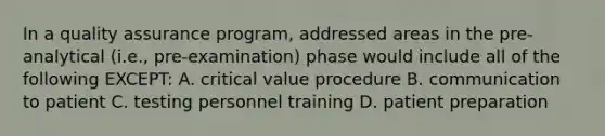 In a quality assurance program, addressed areas in the pre-analytical (i.e., pre-examination) phase would include all of the following EXCEPT: A. critical value procedure B. communication to patient C. testing personnel training D. patient preparation