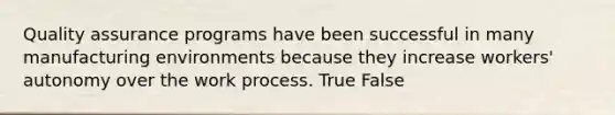 Quality assurance programs have been successful in many manufacturing environments because they increase workers' autonomy over the work process. True False