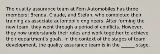 The quality assurance team at Fern Automobiles has three members: Brenda, Claude, and Stefan, who completed their training as associate automobile engineers. After forming the new team, they went through a period of conflicts. However, they now understands their roles and work together to achieve their department's goals. In the context of the stages of team development, the quality assurance team is in the ______ stage.