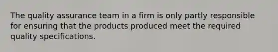 The quality assurance team in a firm is only partly responsible for ensuring that the products produced meet the required quality specifications.