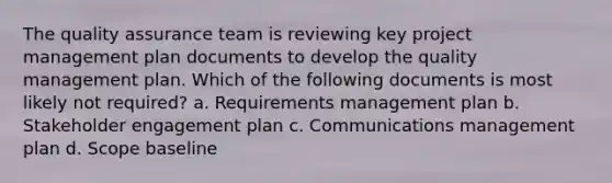 The quality assurance team is reviewing key project management plan documents to develop the quality management plan. Which of the following documents is most likely not required? a. Requirements management plan b. Stakeholder engagement plan c. Communications management plan d. Scope baseline