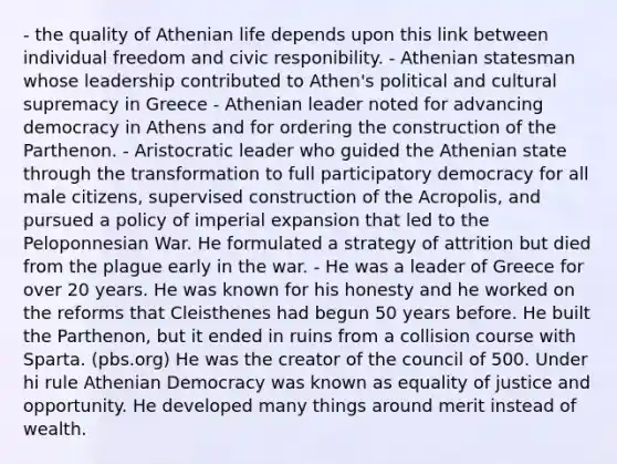 - the quality of Athenian life depends upon this link between individual freedom and civic responibility. - Athenian statesman whose leadership contributed to Athen's political and cultural supremacy in Greece - Athenian leader noted for advancing democracy in Athens and for ordering the construction of the Parthenon. - Aristocratic leader who guided the Athenian state through the transformation to full participatory democracy for all male citizens, supervised construction of the Acropolis, and pursued a policy of imperial expansion that led to the Peloponnesian War. He formulated a strategy of attrition but died from the plague early in the war. - He was a leader of Greece for over 20 years. He was known for his honesty and he worked on the reforms that Cleisthenes had begun 50 years before. He built the Parthenon, but it ended in ruins from a collision course with Sparta. (pbs.org) He was the creator of the council of 500. Under hi rule Athenian Democracy was known as equality of justice and opportunity. He developed many things around merit instead of wealth.