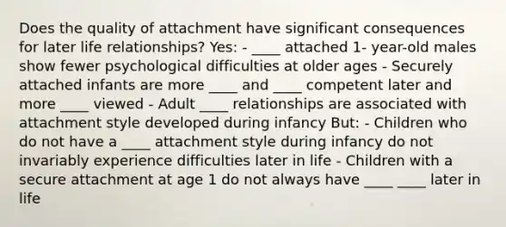 Does the quality of attachment have significant consequences for later life relationships? Yes: - ____ attached 1- year-old males show fewer psychological difficulties at older ages - Securely attached infants are more ____ and ____ competent later and more ____ viewed - Adult ____ relationships are associated with attachment style developed during infancy But: - Children who do not have a ____ attachment style during infancy do not invariably experience difficulties later in life - Children with a secure attachment at age 1 do not always have ____ ____ later in life