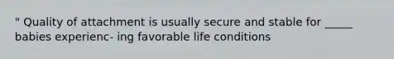 " Quality of attachment is usually secure and stable for _____ babies experienc- ing favorable life conditions