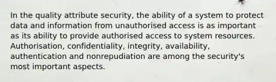 In the quality attribute security, the ability of a system to protect data and information from unauthorised access is as important as its ability to provide authorised access to system resources. Authorisation, confidentiality, integrity, availability, authentication and nonrepudiation are among the security's most important aspects.