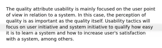 The quality attribute usability is mainly focused on the user point of view in relation to a system. In this case, the perception of quality is as important as the quality itself. Usability tactics will focus on user initiative and system initiative to qualify how easy it is to learn a system and how to increase user's satisfaction with a system, among others.