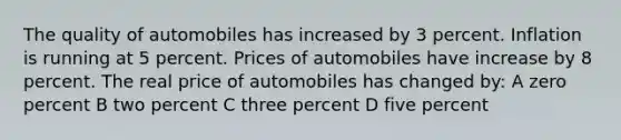 The quality of automobiles has increased by 3 percent. Inflation is running at 5 percent. Prices of automobiles have increase by 8 percent. The real price of automobiles has changed by: A zero percent B two percent C three percent D five percent