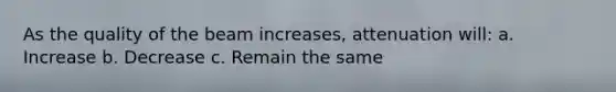 As the quality of the beam increases, attenuation will: a. Increase b. Decrease c. Remain the same