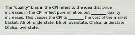 The "quality" bias in the CPI refers to the idea that price increases in the CPI reflect pure inflation,but ________ quality increases. This causes the CPI to ________ the cost of the market basket. A)not; understate. B)not; overstate. C)also; understate. D)also; overstate.