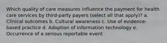 Which quality of care measures influence the payment for health care services by third-party payers (select all that apply)? a. Clinical outcomes b. Cultural awareness c. Use of evidence-based practice d. Adoption of information technology e. Occurrence of a serious reportable event