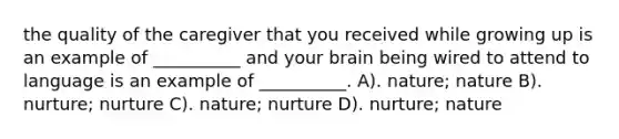 the quality of the caregiver that you received while growing up is an example of __________ and your brain being wired to attend to language is an example of __________. A). nature; nature B). nurture; nurture C). nature; nurture D). nurture; nature