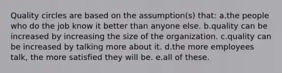 Quality circles are based on the assumption(s) that: a.the people who do the job know it better than anyone else. b.quality can be increased by increasing the size of the organization. c.quality can be increased by talking more about it. d.the more employees talk, the more satisfied they will be. e.all of these.