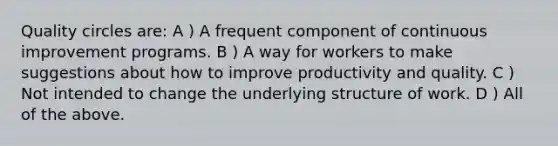 Quality circles are: A ) A frequent component of continuous improvement programs. B ) A way for workers to make suggestions about how to improve <a href='https://www.questionai.com/knowledge/kQL16SrYXP-productivity-and-quality' class='anchor-knowledge'>productivity and quality</a>. C ) Not intended to change the underlying structure of work. D ) All of the above.