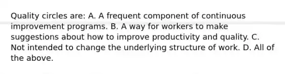 Quality circles are: A. A frequent component of continuous improvement programs. B. A way for workers to make suggestions about how to improve <a href='https://www.questionai.com/knowledge/kQL16SrYXP-productivity-and-quality' class='anchor-knowledge'>productivity and quality</a>. C. Not intended to change the underlying structure of work. D. All of the above.