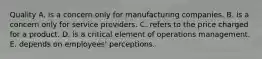 Quality A. is a concern only for manufacturing companies. B. is a concern only for service providers. C. refers to the price charged for a product. D. is a critical element of operations management. E. depends on employees' perceptions.