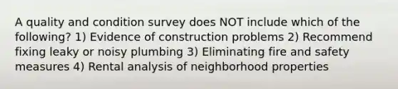 A quality and condition survey does NOT include which of the following? 1) Evidence of construction problems 2) Recommend fixing leaky or noisy plumbing 3) Eliminating fire and safety measures 4) Rental analysis of neighborhood properties