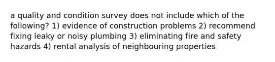 a quality and condition survey does not include which of the following? 1) evidence of construction problems 2) recommend fixing leaky or noisy plumbing 3) eliminating fire and safety hazards 4) rental analysis of neighbouring properties