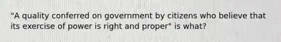 "A quality conferred on government by citizens who believe that its exercise of power is right and proper" is what?