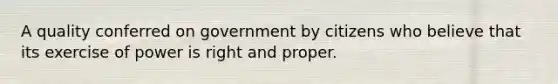 A quality conferred on government by citizens who believe that its exercise of power is right and proper.