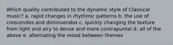 Which quality contributed to the dynamic style of Classical music? a. rapid changes in rhythmic patterns b. the use of crescendos and diminuendos c. quickly changing the texture from light and airy to dense and more contrapuntal d. all of the above e. alternating the mood between themes