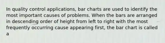 In quality control applications, bar charts are used to identify the most important causes of problems. When the bars are arranged in descending order of height from left to right with the most frequently occurring cause appearing first, the bar chart is called a​