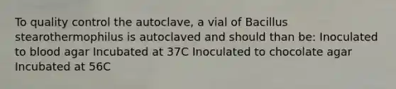 To quality control the autoclave, a vial of Bacillus stearothermophilus is autoclaved and should than be: Inoculated to blood agar Incubated at 37C Inoculated to chocolate agar Incubated at 56C