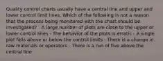 Quality control charts usually have a central line and upper and lower control limit lines. Which of the following is not a reason that the process being monitored with the chart should be investigated? - A large number of plots are close to the upper or lower control lines - The behavior of the plots is erratic - A single plot falls above or below the control limits - There is a change in raw materials or operators - There is a run of five above the central line