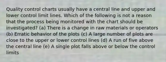 Quality control charts usually have a central line and upper and lower control limit lines. Which of the following is not a reason that the process being monitored with the chart should be investigated? (a) There is a change in raw materials or operators (b) Erratic behavior of the plots (c) A large number of plots are close to the upper or lower control lines (d) A run of five above the central line (e) A single plot falls above or below the control limits