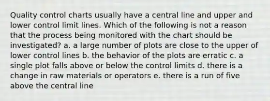 Quality control charts usually have a central line and upper and lower control limit lines. Which of the following is not a reason that the process being monitored with the chart should be investigated? a. a large number of plots are close to the upper of lower control lines b. the behavior of the plots are erratic c. a single plot falls above or below the control limits d. there is a change in raw materials or operators e. there is a run of five above the central line