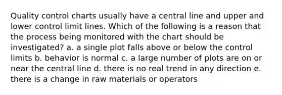 Quality control charts usually have a central line and upper and lower control limit lines. Which of the following is a reason that the process being monitored with the chart should be investigated? a. a single plot falls above or below the control limits b. behavior is normal c. a large number of plots are on or near the central line d. there is no real trend in any direction e. there is a change in raw materials or operators