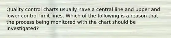 Quality control charts usually have a central line and upper and lower control limit lines. Which of the following is a reason that the process being monitored with the chart should be investigated?