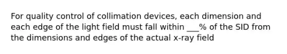 For quality control of collimation devices, each dimension and each edge of the light field must fall within ___% of the SID from the dimensions and edges of the actual x-ray field