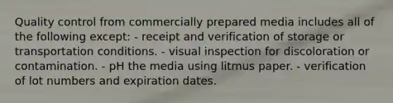 Quality control from commercially prepared media includes all of the following except: - receipt and verification of storage or transportation conditions. - visual inspection for discoloration or contamination. - pH the media using litmus paper. - verification of lot numbers and expiration dates.