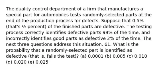 The quality control department of a firm that manufactures a special part for automobiles tests randomly-selected parts at the end of the production process for defects. Suppose that 0.5% (that's ½ percent) of the finished parts are defective. The testing process correctly identifies defective parts 99% of the time, and incorrectly identifies good parts as defective 2% of the time. The next three questions address this situation. 61. What is the probability that a randomly-selected part is identified as defective (that is, fails the test)? (a) 0.0001 (b) 0.005 (c) 0.010 (d) 0.020 (e) 0.025