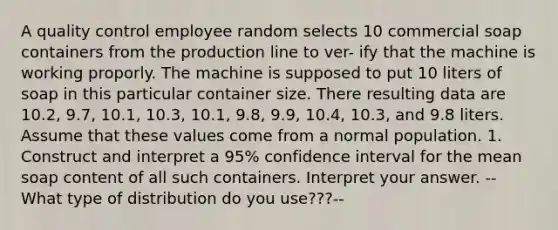 A quality control employee random selects 10 commercial soap containers from the production line to ver- ify that the machine is working proporly. The machine is supposed to put 10 liters of soap in this particular container size. There resulting data are 10.2, 9.7, 10.1, 10.3, 10.1, 9.8, 9.9, 10.4, 10.3, and 9.8 liters. Assume that these values come from a normal population. 1. Construct and interpret a 95% confidence interval for the mean soap content of all such containers. Interpret your answer. --What type of distribution do you use???--