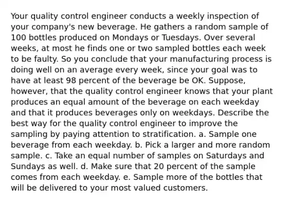 Your quality control engineer conducts a weekly inspection of your company's new beverage. He gathers a random sample of 100 bottles produced on Mondays or Tuesdays. Over several weeks, at most he finds one or two sampled bottles each week to be faulty. So you conclude that your manufacturing process is doing well on an average every week, since your goal was to have at least 98 percent of the beverage be OK. Suppose, however, that the quality control engineer knows that your plant produces an equal amount of the beverage on each weekday and that it produces beverages only on weekdays. Describe the best way for the quality control engineer to improve the sampling by paying attention to stratification. a. Sample one beverage from each weekday. b. Pick a larger and more random sample. c. Take an equal number of samples on Saturdays and Sundays as well. d. Make sure that 20 percent of the sample comes from each weekday. e. Sample more of the bottles that will be delivered to your most valued customers.