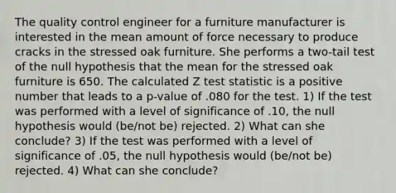 The quality control engineer for a furniture manufacturer is interested in the mean amount of force necessary to produce cracks in the stressed oak furniture. She performs a two-tail test of the null hypothesis that the mean for the stressed oak furniture is 650. The calculated Z test statistic is a positive number that leads to a p-value of .080 for the test. 1) If the test was performed with a level of significance of .10, the null hypothesis would (be/not be) rejected. 2) What can she conclude? 3) If the test was performed with a level of significance of .05, the null hypothesis would (be/not be) rejected. 4) What can she conclude?