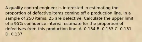 A quality control engineer is interested in estimating the proportion of defective items coming off a production line. In a sample of 250 items, 25 are defective. Calculate the upper limit of a 95% confidence interval estimate for the proportion of defectives from this production line. A. 0.134 B. 0.133 C. 0.131 D. 0.137