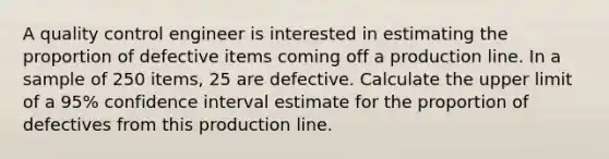 A quality control engineer is interested in estimating the proportion of defective items coming off a production line. In a sample of 250 items, 25 are defective. Calculate the upper limit of a 95% confidence interval estimate for the proportion of defectives from this production line.