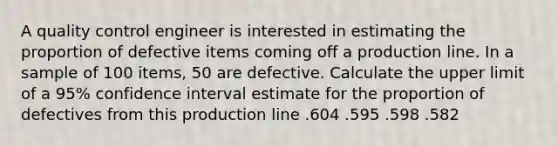 A quality control engineer is interested in estimating the proportion of defective items coming off a production line. In a sample of 100 items, 50 are defective. Calculate the upper limit of a 95% confidence interval estimate for the proportion of defectives from this production line .604 .595 .598 .582