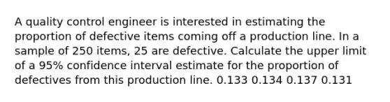 A quality control engineer is interested in estimating the proportion of defective items coming off a production line. In a sample of 250 items, 25 are defective. Calculate the upper limit of a 95% confidence interval estimate for the proportion of defectives from this production line. 0.133 0.134 0.137 0.131