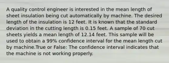 A quality control engineer is interested in the mean length of sheet insulation being cut automatically by machine. The desired length of the insulation is 12 feet. It is known that the <a href='https://www.questionai.com/knowledge/kqGUr1Cldy-standard-deviation' class='anchor-knowledge'>standard deviation</a> in the cutting length is 0.15 feet. A sample of 70 cut sheets yields a mean length of 12.14 feet. This sample will be used to obtain a 99% confidence interval for the mean length cut by machine.True or False: The confidence interval indicates that the machine is not working properly.