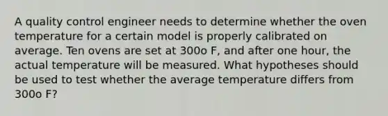 A quality control engineer needs to determine whether the oven temperature for a certain model is properly calibrated on average. Ten ovens are set at 300o F, and after one hour, the actual temperature will be measured. What hypotheses should be used to test whether the average temperature differs from 300o F?