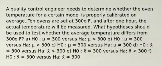 A quality control engineer needs to determine whether the oven temperature for a certain model is properly calibrated on average. Ten ovens are set at 300o F, and after one hour, the actual temperature will be measured. What hypotheses should be used to test whether the average temperature differs from 300o F? a) H0 : μ = 300 versus Ha: μ > 300 b) H0 : μ = 300 versus Ha: μ 300 e) H0 : x̄ = 300 versus Ha: x̄ < 300 f) H0 : x̄ = 300 versus Ha: x̄ ≠ 300